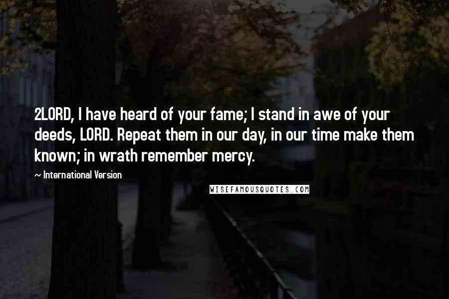 International Version Quotes: 2LORD, I have heard of your fame; I stand in awe of your deeds, LORD. Repeat them in our day, in our time make them known; in wrath remember mercy.