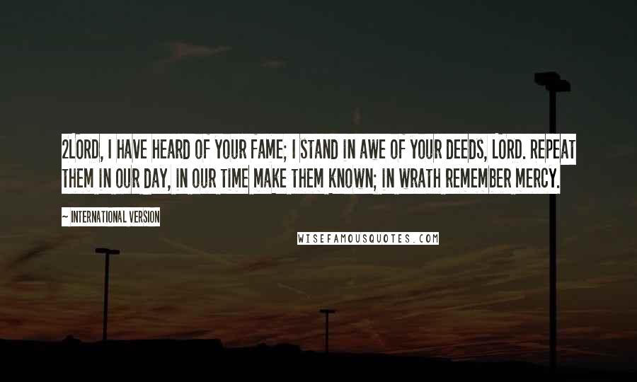 International Version Quotes: 2LORD, I have heard of your fame; I stand in awe of your deeds, LORD. Repeat them in our day, in our time make them known; in wrath remember mercy.
