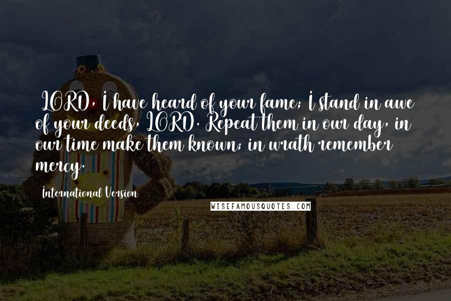 International Version Quotes: 2LORD, I have heard of your fame; I stand in awe of your deeds, LORD. Repeat them in our day, in our time make them known; in wrath remember mercy.