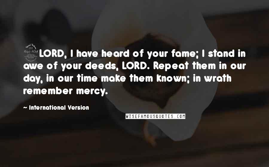 International Version Quotes: 2LORD, I have heard of your fame; I stand in awe of your deeds, LORD. Repeat them in our day, in our time make them known; in wrath remember mercy.