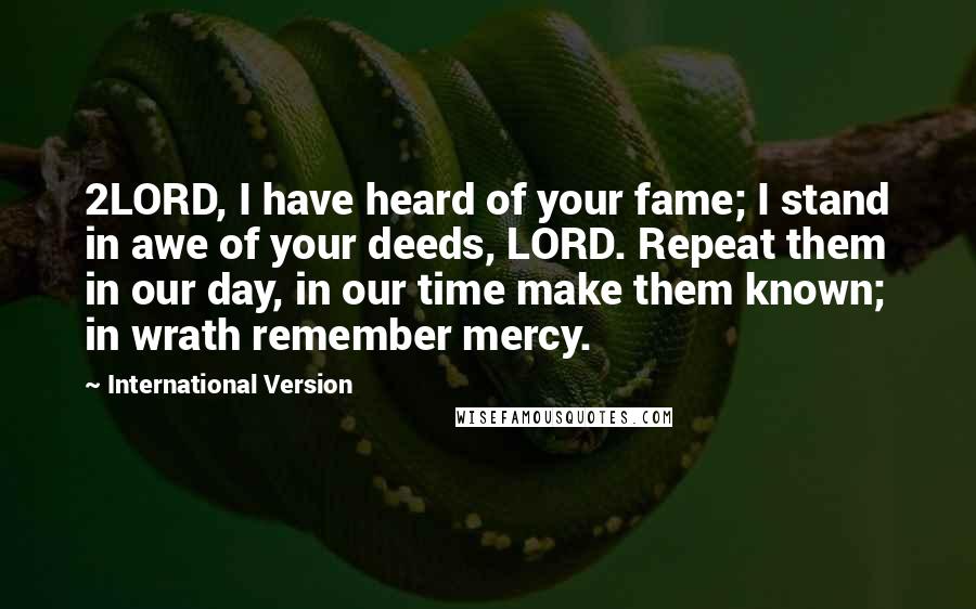 International Version Quotes: 2LORD, I have heard of your fame; I stand in awe of your deeds, LORD. Repeat them in our day, in our time make them known; in wrath remember mercy.