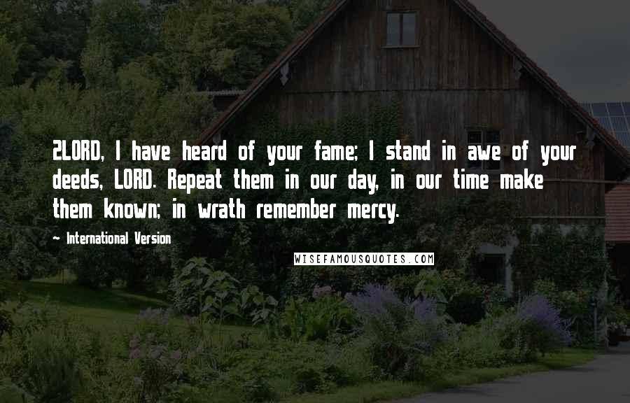 International Version Quotes: 2LORD, I have heard of your fame; I stand in awe of your deeds, LORD. Repeat them in our day, in our time make them known; in wrath remember mercy.