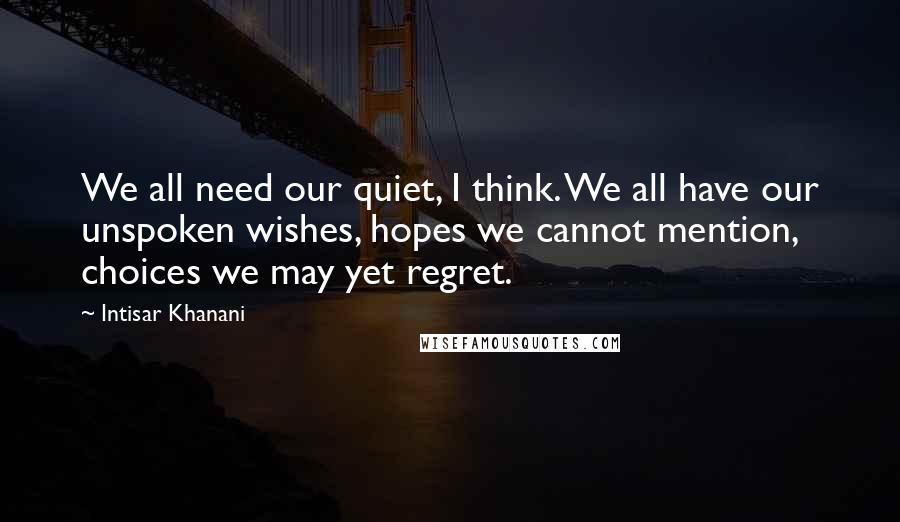 Intisar Khanani Quotes: We all need our quiet, I think. We all have our unspoken wishes, hopes we cannot mention, choices we may yet regret.