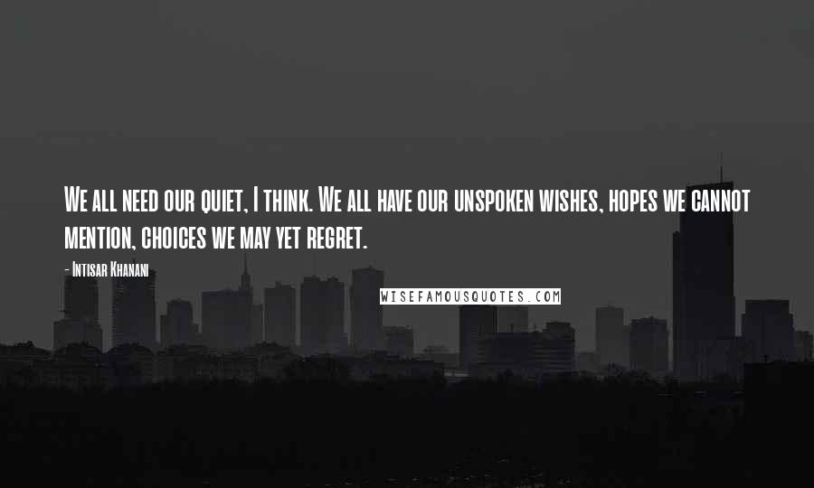 Intisar Khanani Quotes: We all need our quiet, I think. We all have our unspoken wishes, hopes we cannot mention, choices we may yet regret.