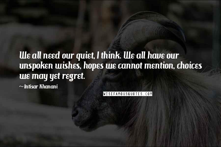 Intisar Khanani Quotes: We all need our quiet, I think. We all have our unspoken wishes, hopes we cannot mention, choices we may yet regret.