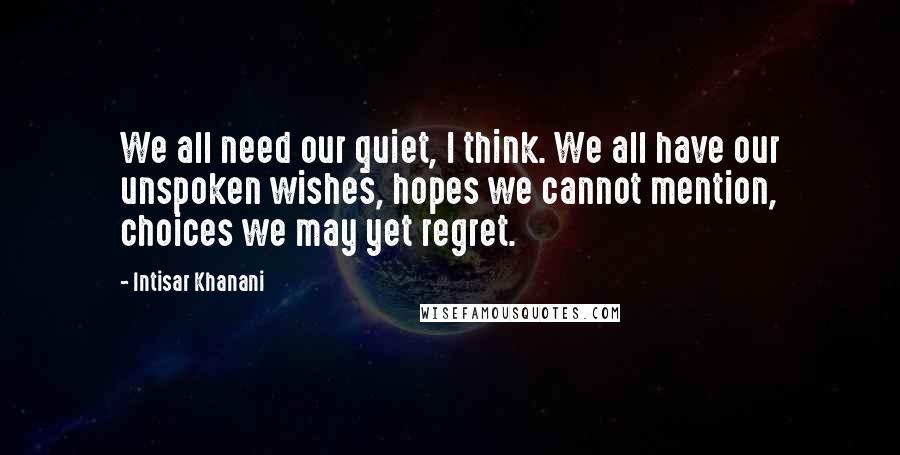 Intisar Khanani Quotes: We all need our quiet, I think. We all have our unspoken wishes, hopes we cannot mention, choices we may yet regret.