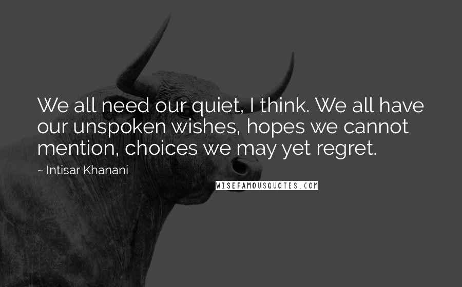 Intisar Khanani Quotes: We all need our quiet, I think. We all have our unspoken wishes, hopes we cannot mention, choices we may yet regret.