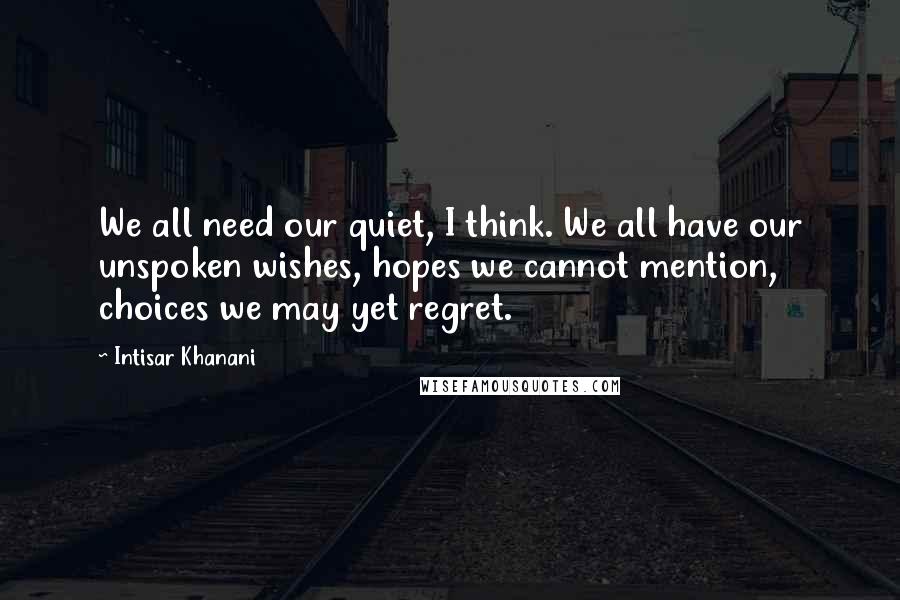 Intisar Khanani Quotes: We all need our quiet, I think. We all have our unspoken wishes, hopes we cannot mention, choices we may yet regret.