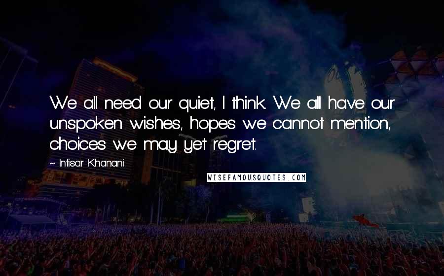 Intisar Khanani Quotes: We all need our quiet, I think. We all have our unspoken wishes, hopes we cannot mention, choices we may yet regret.