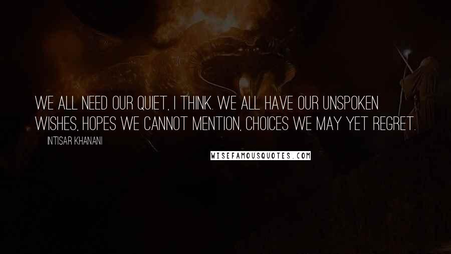 Intisar Khanani Quotes: We all need our quiet, I think. We all have our unspoken wishes, hopes we cannot mention, choices we may yet regret.