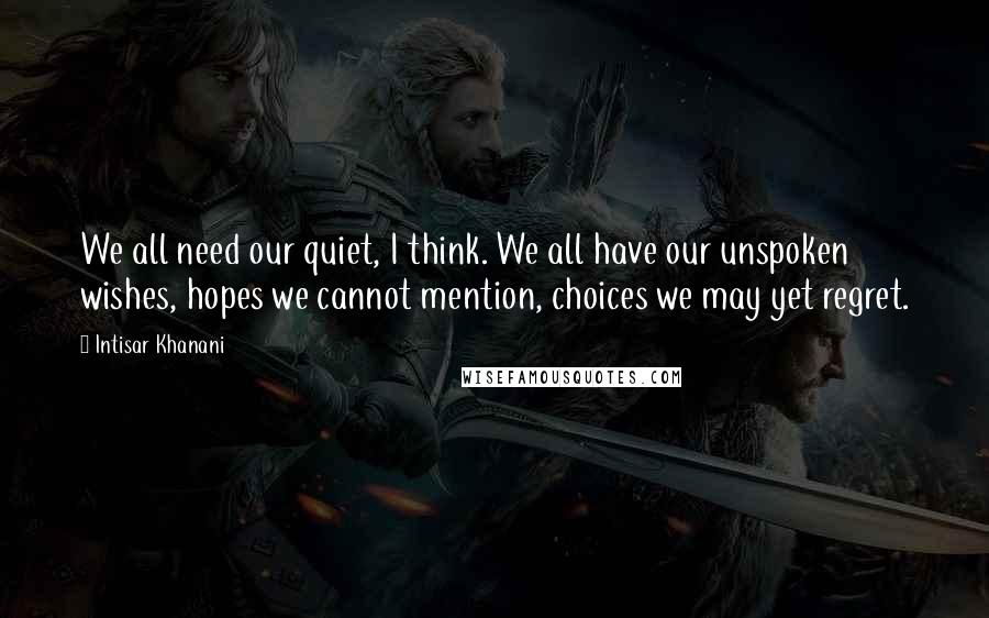 Intisar Khanani Quotes: We all need our quiet, I think. We all have our unspoken wishes, hopes we cannot mention, choices we may yet regret.