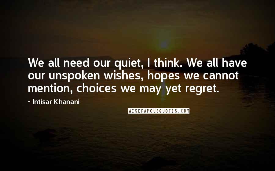 Intisar Khanani Quotes: We all need our quiet, I think. We all have our unspoken wishes, hopes we cannot mention, choices we may yet regret.