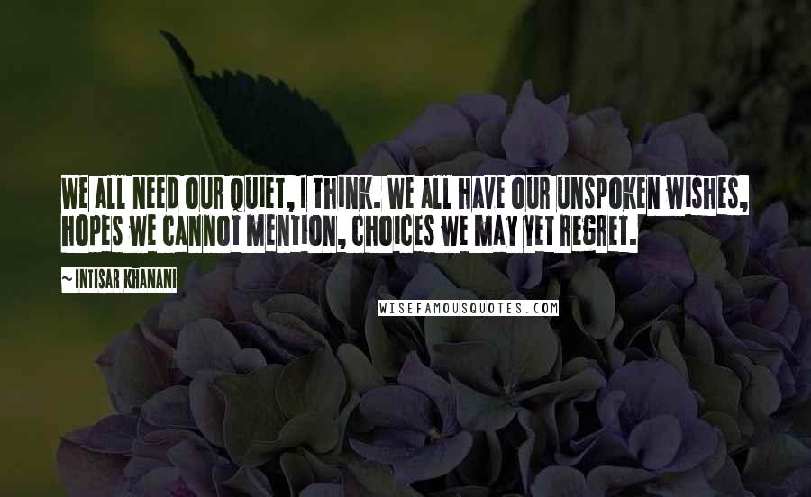 Intisar Khanani Quotes: We all need our quiet, I think. We all have our unspoken wishes, hopes we cannot mention, choices we may yet regret.