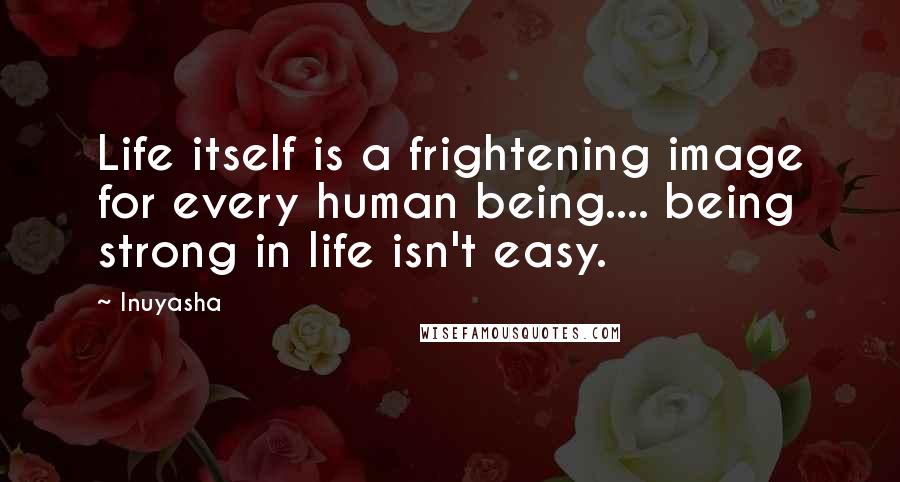 Inuyasha Quotes: Life itself is a frightening image for every human being.... being strong in life isn't easy.