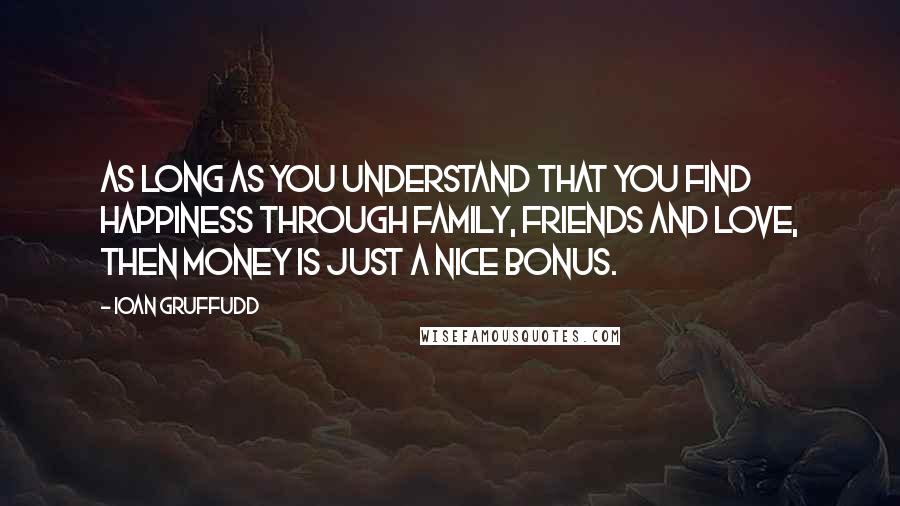 Ioan Gruffudd Quotes: As long as you understand that you find happiness through family, friends and love, then money is just a nice bonus.