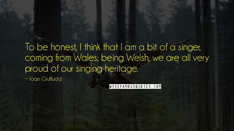 Ioan Gruffudd Quotes: To be honest, I think that I am a bit of a singer, coming from Wales; being Welsh, we are all very proud of our singing heritage.