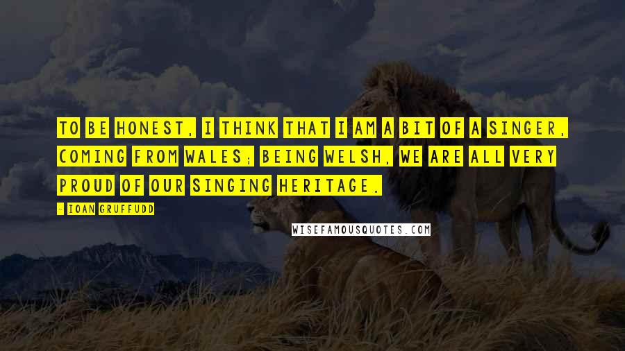 Ioan Gruffudd Quotes: To be honest, I think that I am a bit of a singer, coming from Wales; being Welsh, we are all very proud of our singing heritage.