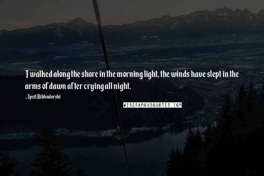 Ipsit Bibhudarshi Quotes: I walked along the shore in the morning light, the winds have slept in the arms of dawn after crying all night.