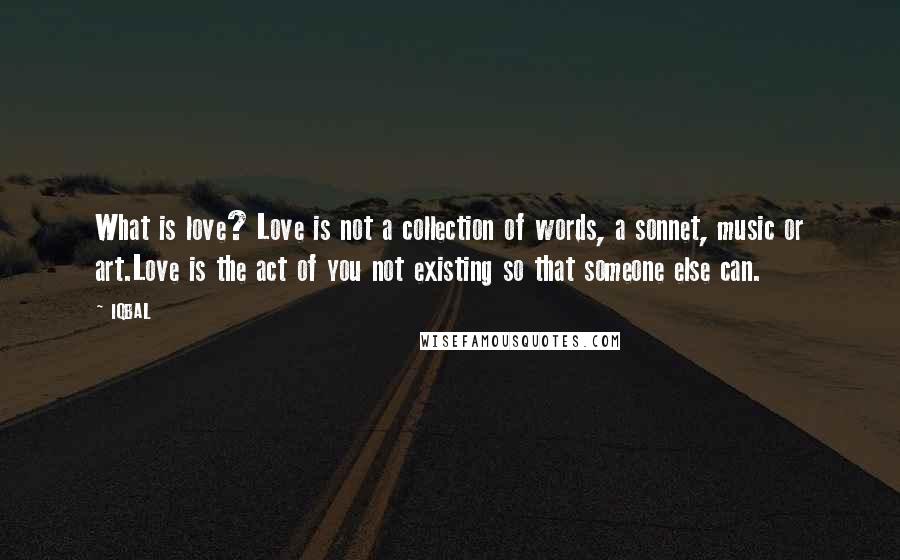 IQBAL Quotes: What is love? Love is not a collection of words, a sonnet, music or art.Love is the act of you not existing so that someone else can.