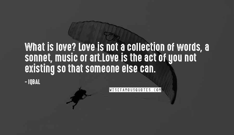 IQBAL Quotes: What is love? Love is not a collection of words, a sonnet, music or art.Love is the act of you not existing so that someone else can.