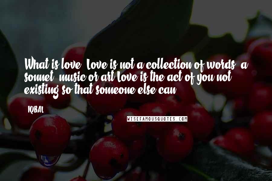 IQBAL Quotes: What is love? Love is not a collection of words, a sonnet, music or art.Love is the act of you not existing so that someone else can.