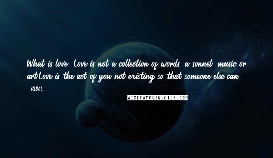 IQBAL Quotes: What is love? Love is not a collection of words, a sonnet, music or art.Love is the act of you not existing so that someone else can.