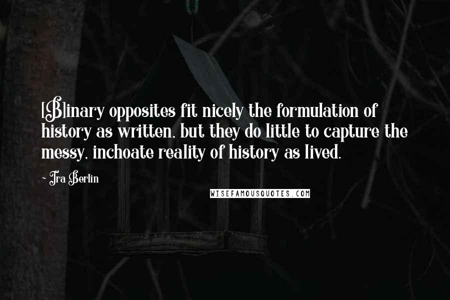 Ira Berlin Quotes: [B]inary opposites fit nicely the formulation of history as written, but they do little to capture the messy, inchoate reality of history as lived.