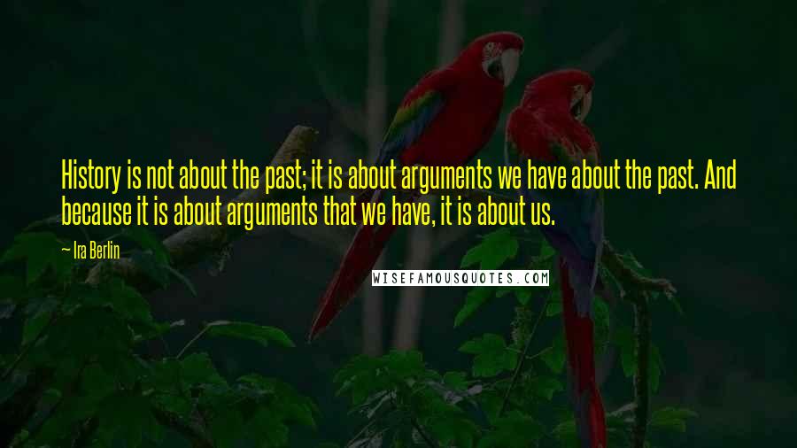 Ira Berlin Quotes: History is not about the past; it is about arguments we have about the past. And because it is about arguments that we have, it is about us.