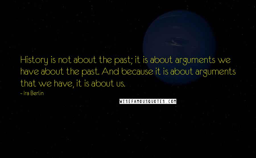 Ira Berlin Quotes: History is not about the past; it is about arguments we have about the past. And because it is about arguments that we have, it is about us.