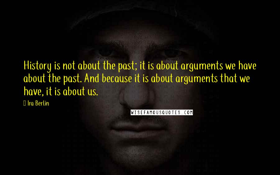 Ira Berlin Quotes: History is not about the past; it is about arguments we have about the past. And because it is about arguments that we have, it is about us.