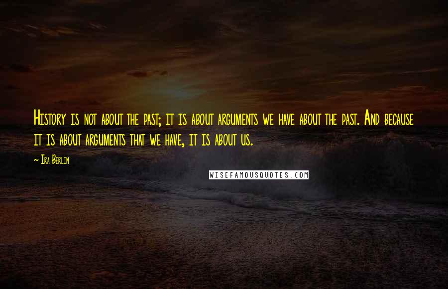 Ira Berlin Quotes: History is not about the past; it is about arguments we have about the past. And because it is about arguments that we have, it is about us.