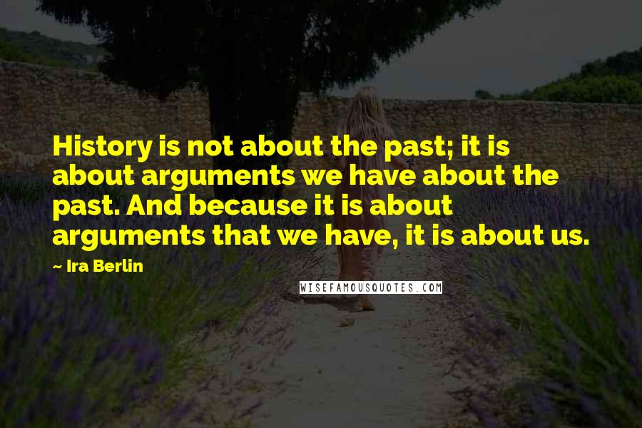 Ira Berlin Quotes: History is not about the past; it is about arguments we have about the past. And because it is about arguments that we have, it is about us.