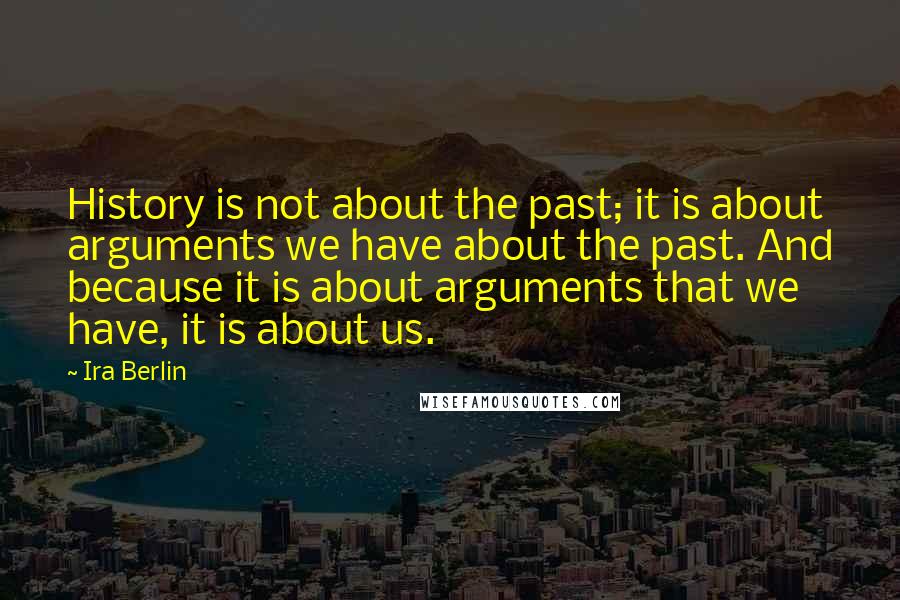 Ira Berlin Quotes: History is not about the past; it is about arguments we have about the past. And because it is about arguments that we have, it is about us.