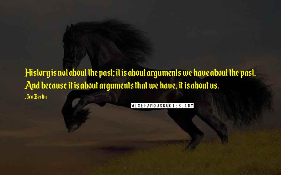 Ira Berlin Quotes: History is not about the past; it is about arguments we have about the past. And because it is about arguments that we have, it is about us.