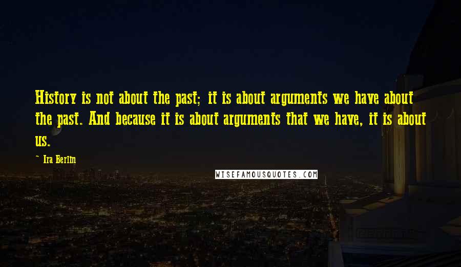 Ira Berlin Quotes: History is not about the past; it is about arguments we have about the past. And because it is about arguments that we have, it is about us.