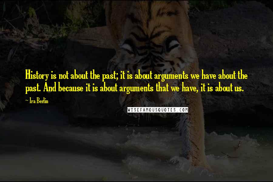 Ira Berlin Quotes: History is not about the past; it is about arguments we have about the past. And because it is about arguments that we have, it is about us.