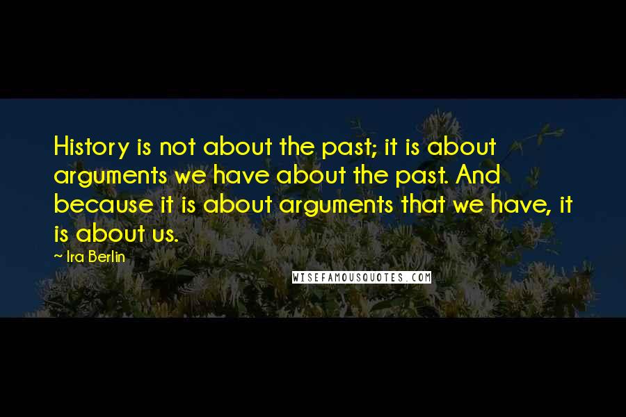 Ira Berlin Quotes: History is not about the past; it is about arguments we have about the past. And because it is about arguments that we have, it is about us.