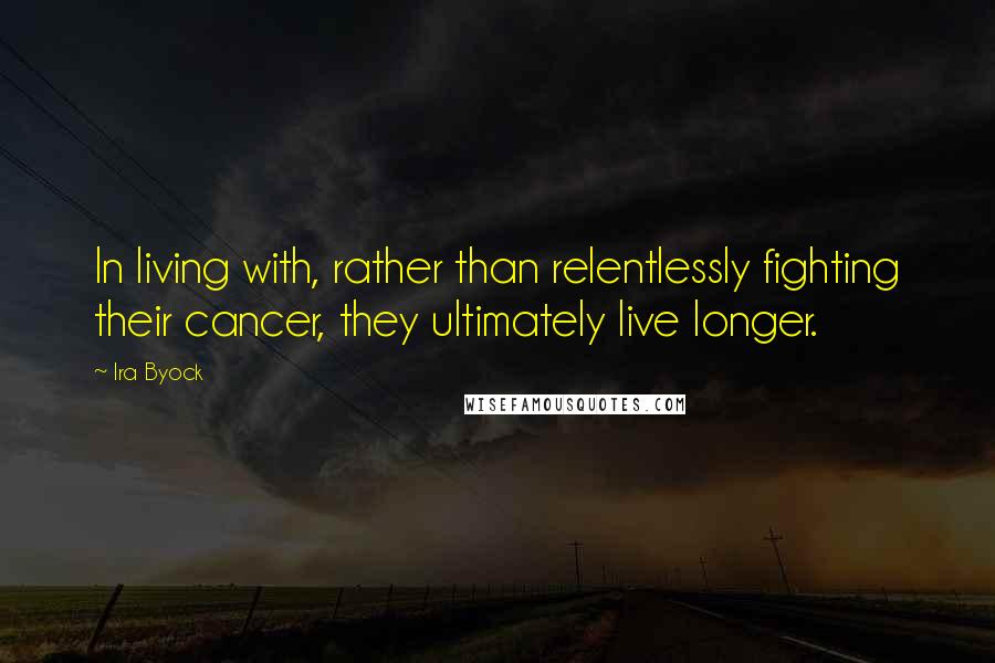 Ira Byock Quotes: In living with, rather than relentlessly fighting their cancer, they ultimately live longer.
