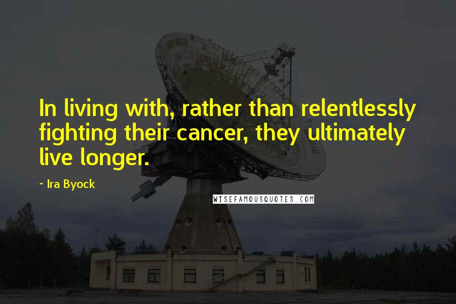 Ira Byock Quotes: In living with, rather than relentlessly fighting their cancer, they ultimately live longer.