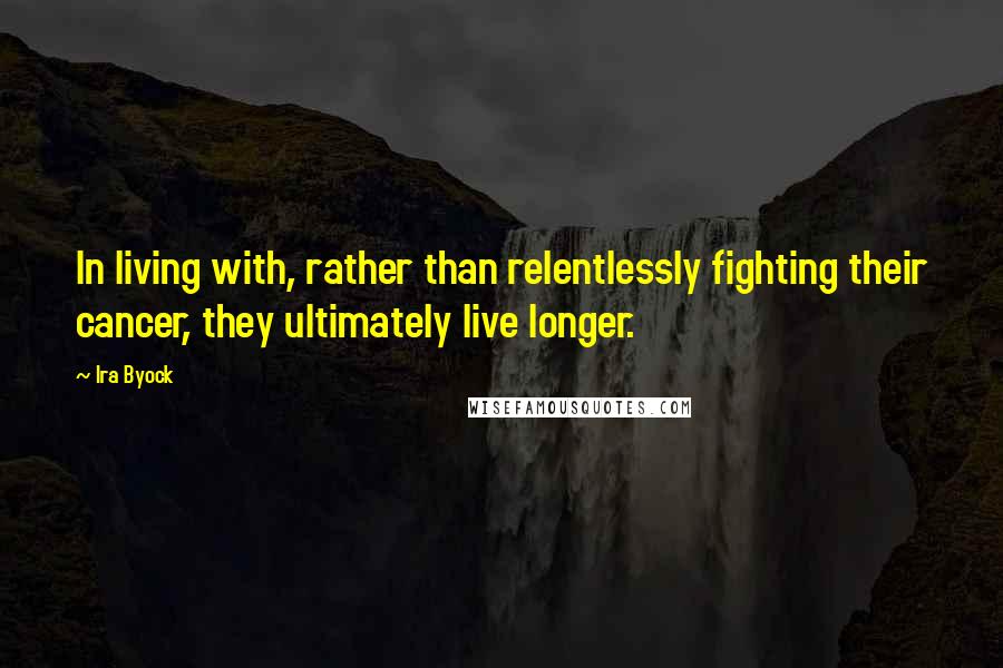 Ira Byock Quotes: In living with, rather than relentlessly fighting their cancer, they ultimately live longer.