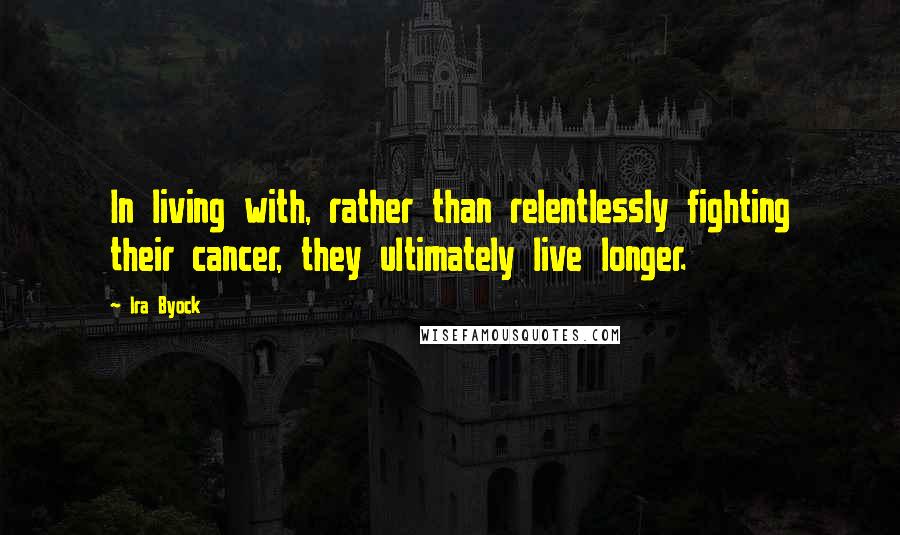 Ira Byock Quotes: In living with, rather than relentlessly fighting their cancer, they ultimately live longer.