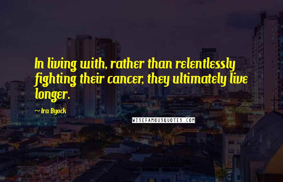 Ira Byock Quotes: In living with, rather than relentlessly fighting their cancer, they ultimately live longer.