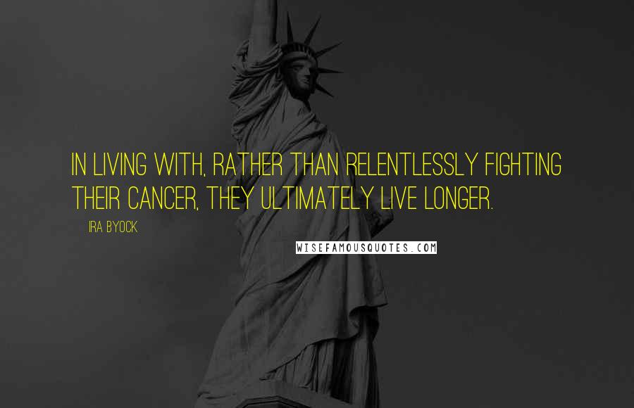 Ira Byock Quotes: In living with, rather than relentlessly fighting their cancer, they ultimately live longer.