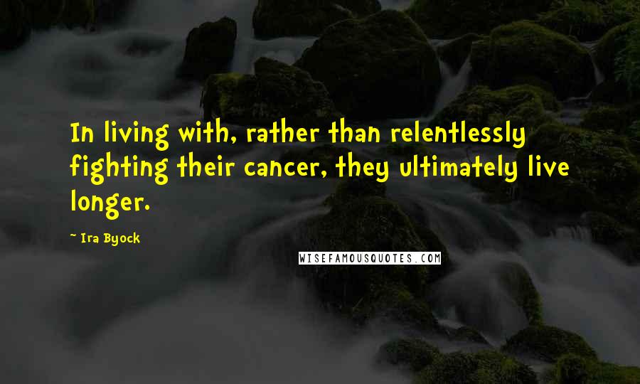 Ira Byock Quotes: In living with, rather than relentlessly fighting their cancer, they ultimately live longer.