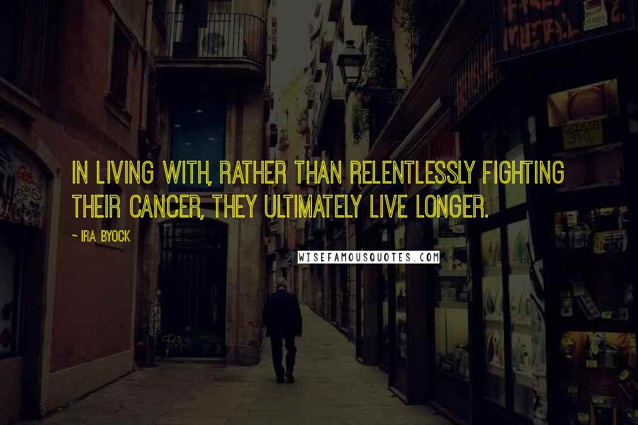 Ira Byock Quotes: In living with, rather than relentlessly fighting their cancer, they ultimately live longer.