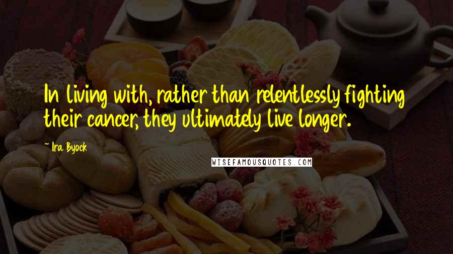 Ira Byock Quotes: In living with, rather than relentlessly fighting their cancer, they ultimately live longer.