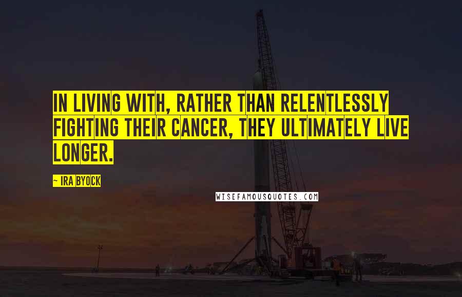 Ira Byock Quotes: In living with, rather than relentlessly fighting their cancer, they ultimately live longer.