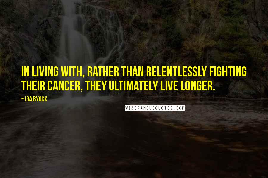 Ira Byock Quotes: In living with, rather than relentlessly fighting their cancer, they ultimately live longer.