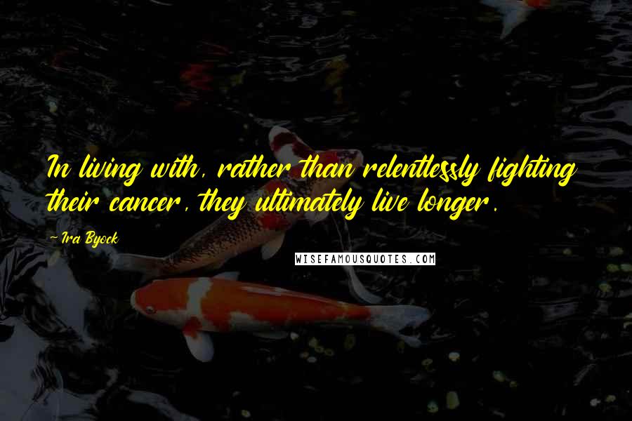 Ira Byock Quotes: In living with, rather than relentlessly fighting their cancer, they ultimately live longer.