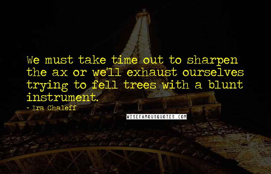 Ira Chaleff Quotes: We must take time out to sharpen the ax or we'll exhaust ourselves trying to fell trees with a blunt instrument.